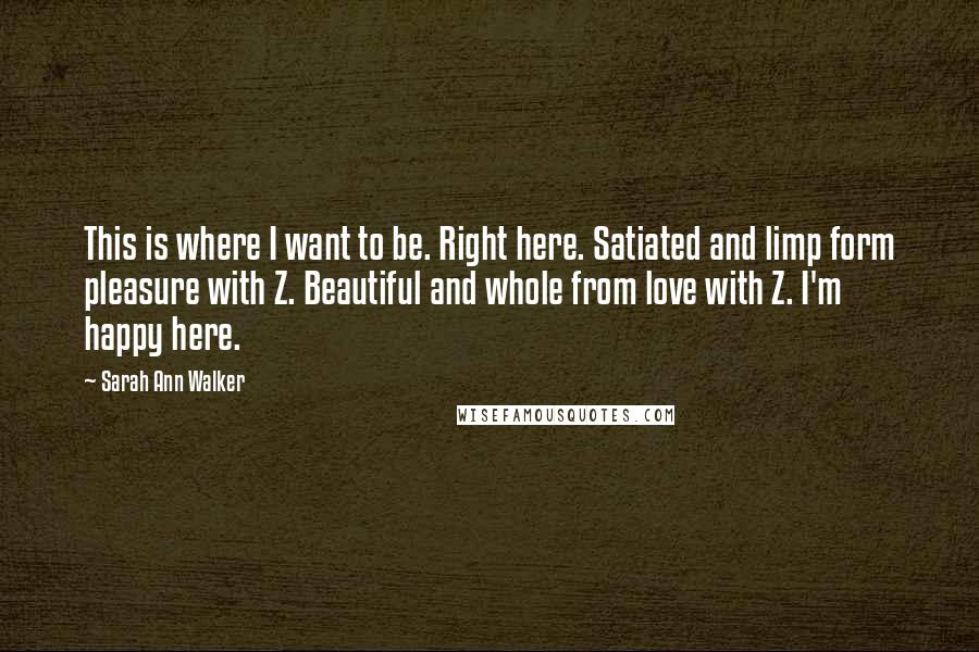 Sarah Ann Walker Quotes: This is where I want to be. Right here. Satiated and limp form pleasure with Z. Beautiful and whole from love with Z. I'm happy here.