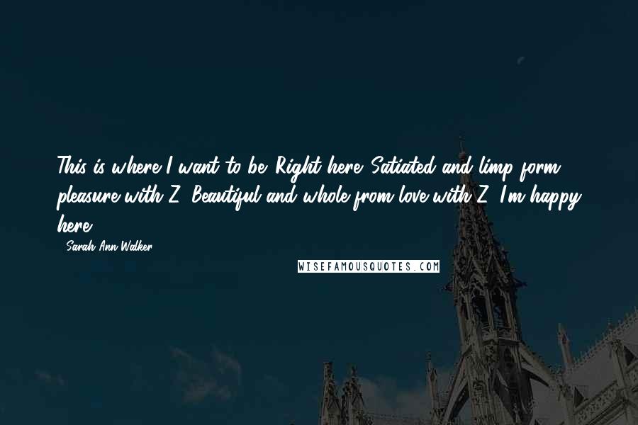 Sarah Ann Walker Quotes: This is where I want to be. Right here. Satiated and limp form pleasure with Z. Beautiful and whole from love with Z. I'm happy here.