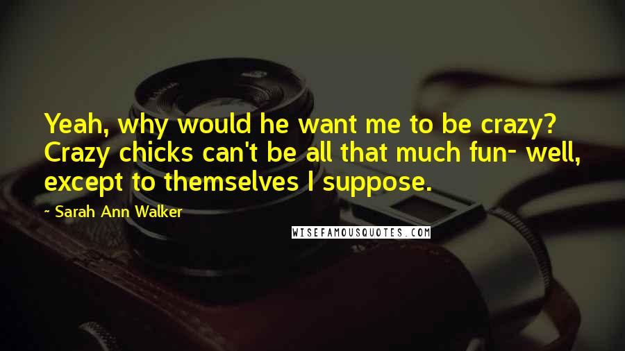 Sarah Ann Walker Quotes: Yeah, why would he want me to be crazy? Crazy chicks can't be all that much fun- well, except to themselves I suppose.