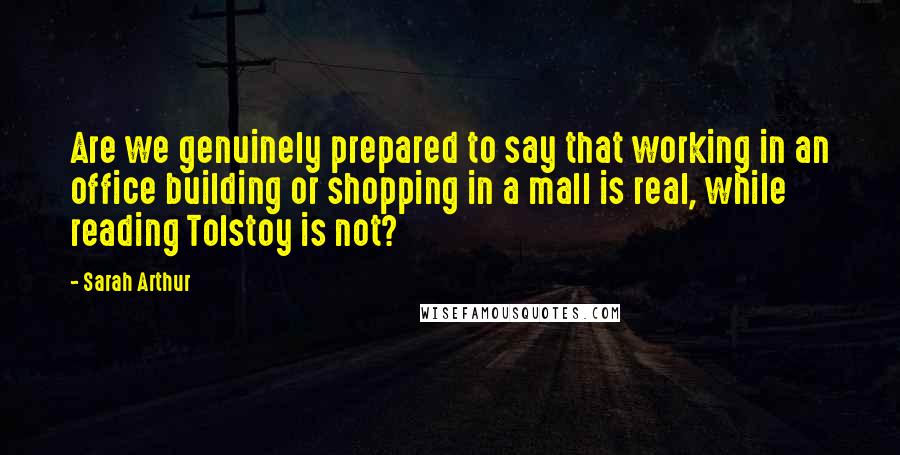 Sarah Arthur Quotes: Are we genuinely prepared to say that working in an office building or shopping in a mall is real, while reading Tolstoy is not?