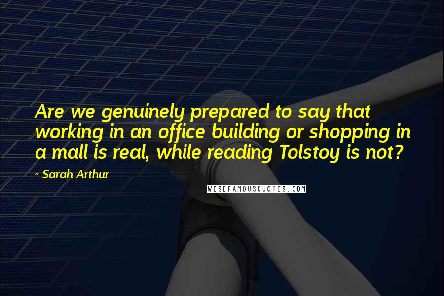 Sarah Arthur Quotes: Are we genuinely prepared to say that working in an office building or shopping in a mall is real, while reading Tolstoy is not?