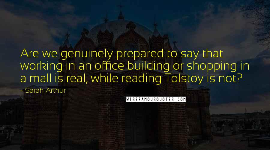 Sarah Arthur Quotes: Are we genuinely prepared to say that working in an office building or shopping in a mall is real, while reading Tolstoy is not?