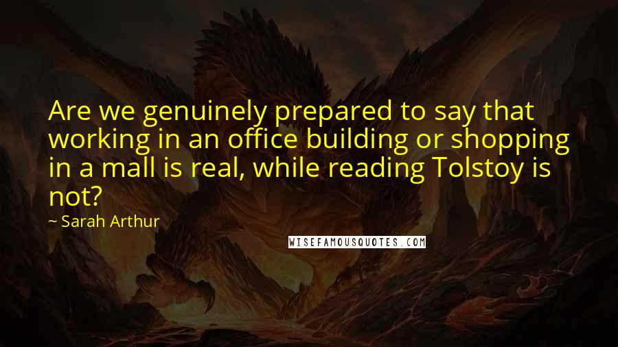 Sarah Arthur Quotes: Are we genuinely prepared to say that working in an office building or shopping in a mall is real, while reading Tolstoy is not?