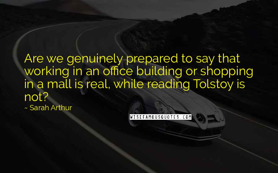 Sarah Arthur Quotes: Are we genuinely prepared to say that working in an office building or shopping in a mall is real, while reading Tolstoy is not?