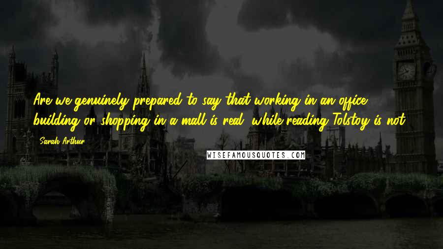 Sarah Arthur Quotes: Are we genuinely prepared to say that working in an office building or shopping in a mall is real, while reading Tolstoy is not?