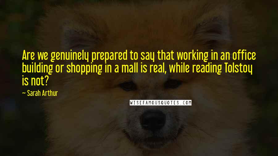 Sarah Arthur Quotes: Are we genuinely prepared to say that working in an office building or shopping in a mall is real, while reading Tolstoy is not?
