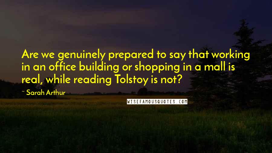 Sarah Arthur Quotes: Are we genuinely prepared to say that working in an office building or shopping in a mall is real, while reading Tolstoy is not?