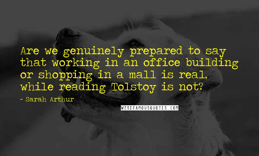 Sarah Arthur Quotes: Are we genuinely prepared to say that working in an office building or shopping in a mall is real, while reading Tolstoy is not?