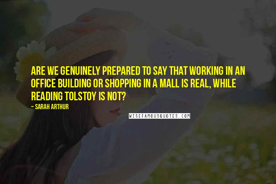 Sarah Arthur Quotes: Are we genuinely prepared to say that working in an office building or shopping in a mall is real, while reading Tolstoy is not?