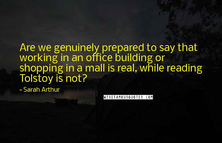 Sarah Arthur Quotes: Are we genuinely prepared to say that working in an office building or shopping in a mall is real, while reading Tolstoy is not?