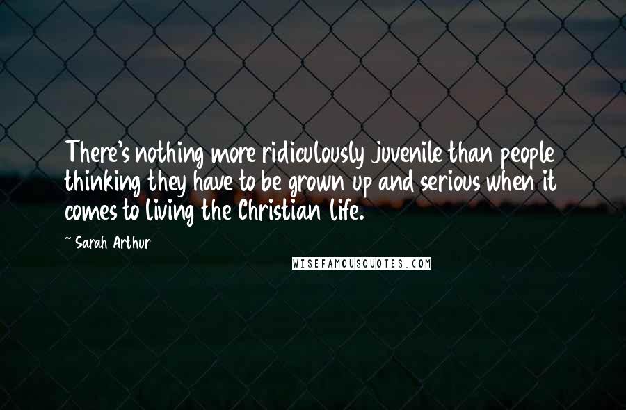 Sarah Arthur Quotes: There's nothing more ridiculously juvenile than people thinking they have to be grown up and serious when it comes to living the Christian life.