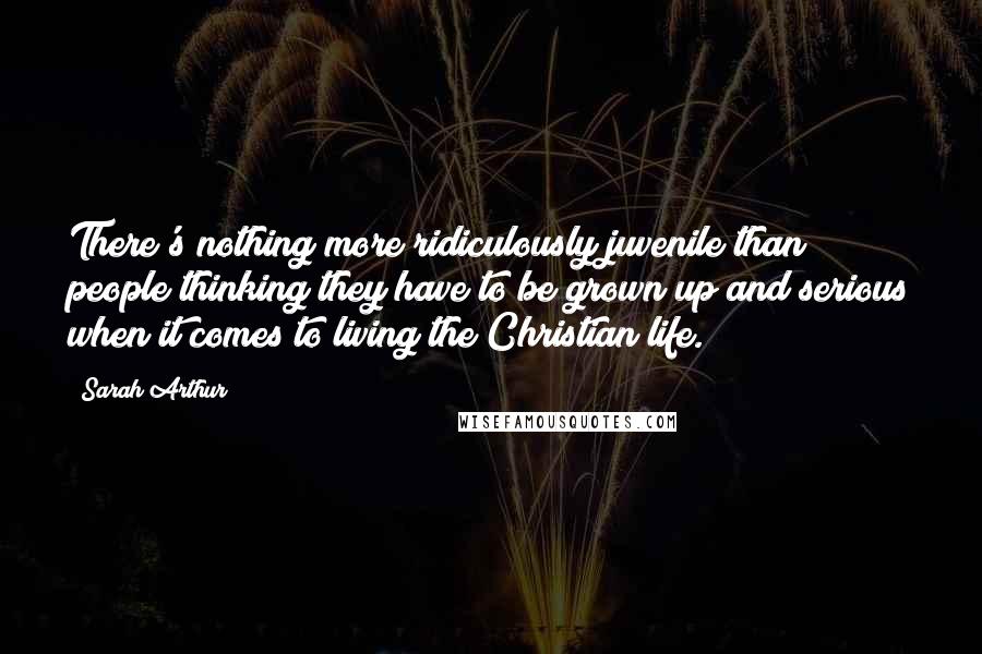 Sarah Arthur Quotes: There's nothing more ridiculously juvenile than people thinking they have to be grown up and serious when it comes to living the Christian life.