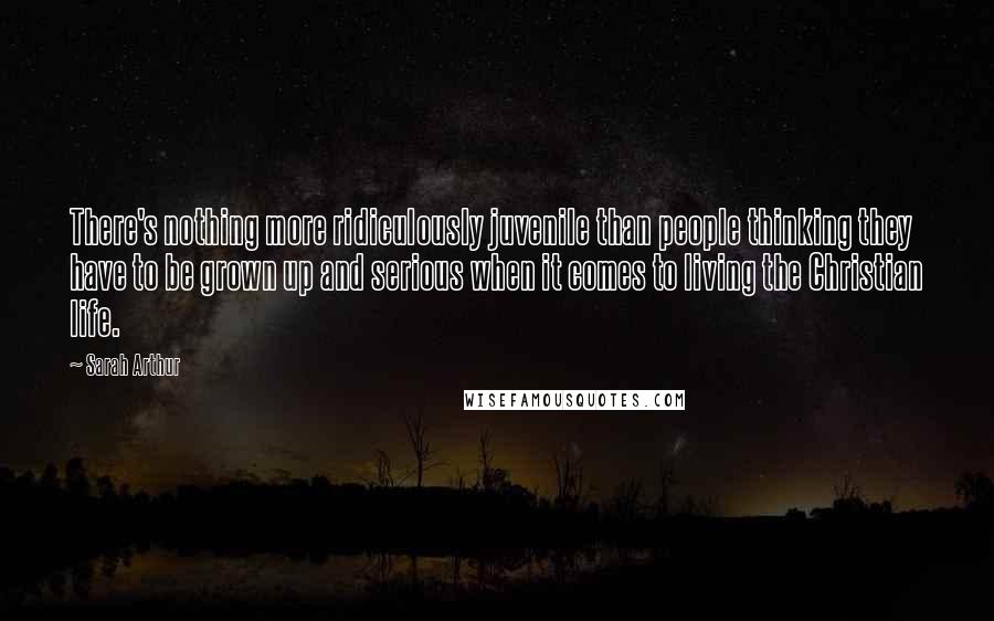 Sarah Arthur Quotes: There's nothing more ridiculously juvenile than people thinking they have to be grown up and serious when it comes to living the Christian life.