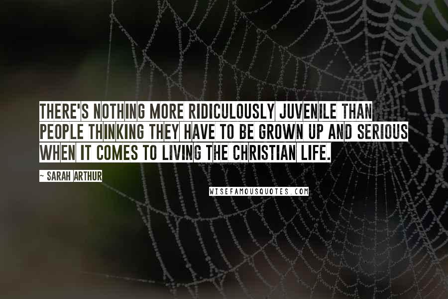 Sarah Arthur Quotes: There's nothing more ridiculously juvenile than people thinking they have to be grown up and serious when it comes to living the Christian life.