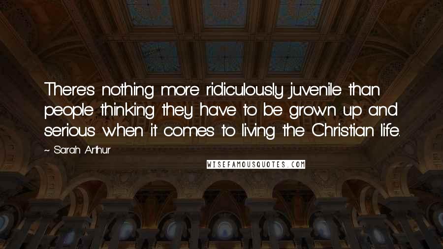 Sarah Arthur Quotes: There's nothing more ridiculously juvenile than people thinking they have to be grown up and serious when it comes to living the Christian life.