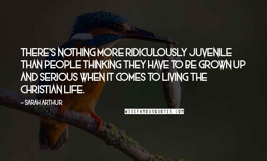 Sarah Arthur Quotes: There's nothing more ridiculously juvenile than people thinking they have to be grown up and serious when it comes to living the Christian life.