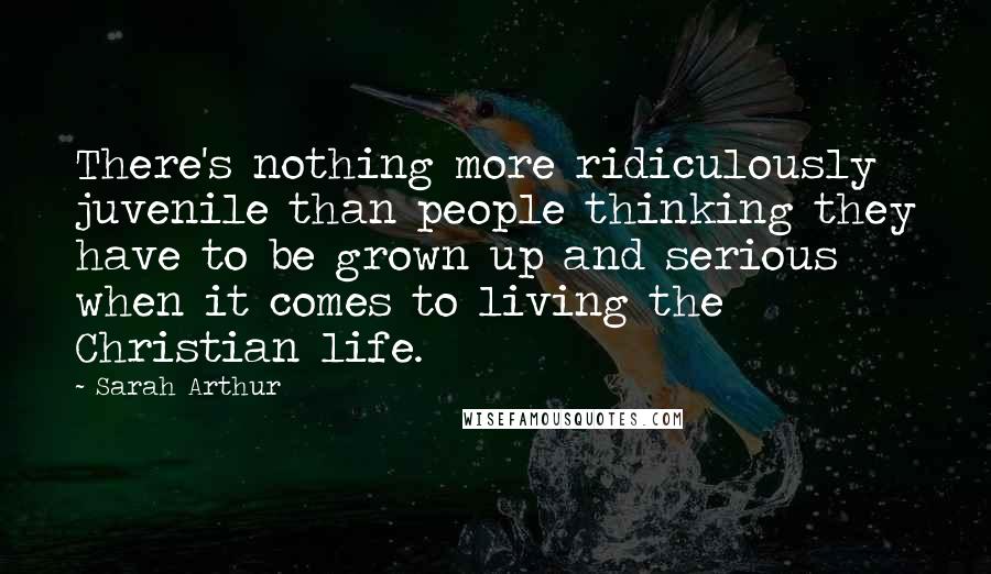 Sarah Arthur Quotes: There's nothing more ridiculously juvenile than people thinking they have to be grown up and serious when it comes to living the Christian life.