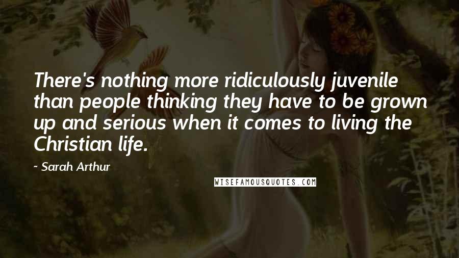 Sarah Arthur Quotes: There's nothing more ridiculously juvenile than people thinking they have to be grown up and serious when it comes to living the Christian life.