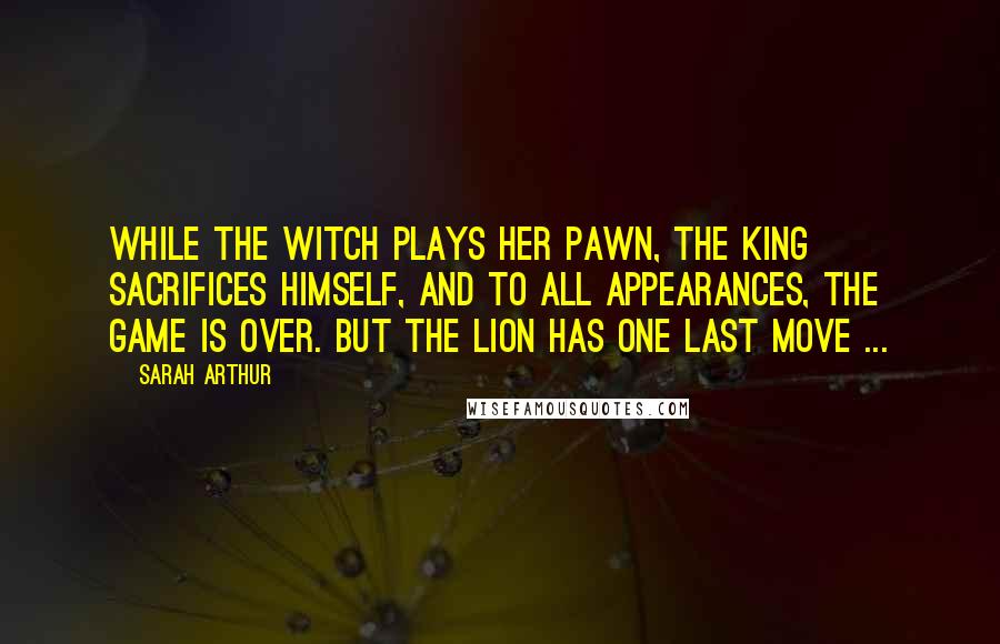 Sarah Arthur Quotes: While the Witch plays her pawn, the King sacrifices Himself, and to all appearances, the game is over. But the Lion has one last move ...