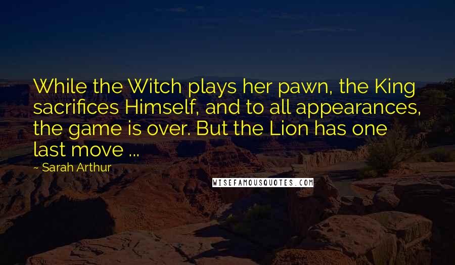 Sarah Arthur Quotes: While the Witch plays her pawn, the King sacrifices Himself, and to all appearances, the game is over. But the Lion has one last move ...