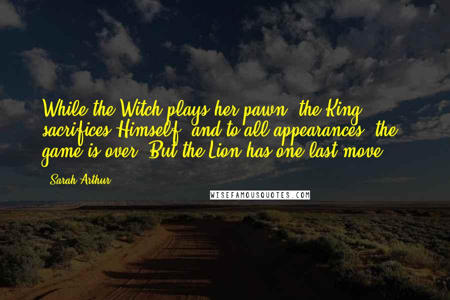 Sarah Arthur Quotes: While the Witch plays her pawn, the King sacrifices Himself, and to all appearances, the game is over. But the Lion has one last move ...