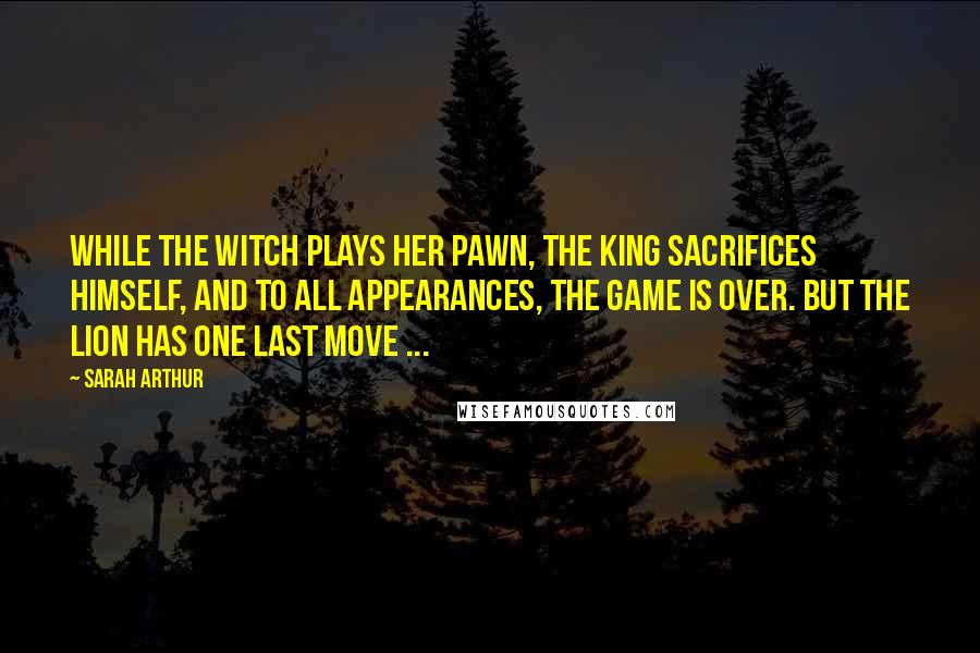 Sarah Arthur Quotes: While the Witch plays her pawn, the King sacrifices Himself, and to all appearances, the game is over. But the Lion has one last move ...