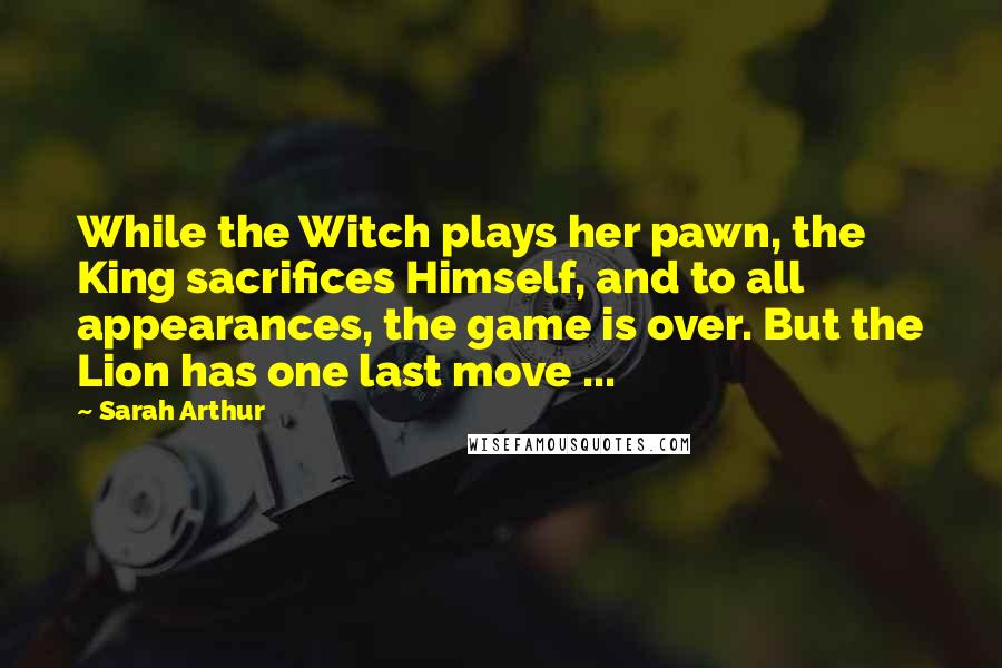 Sarah Arthur Quotes: While the Witch plays her pawn, the King sacrifices Himself, and to all appearances, the game is over. But the Lion has one last move ...