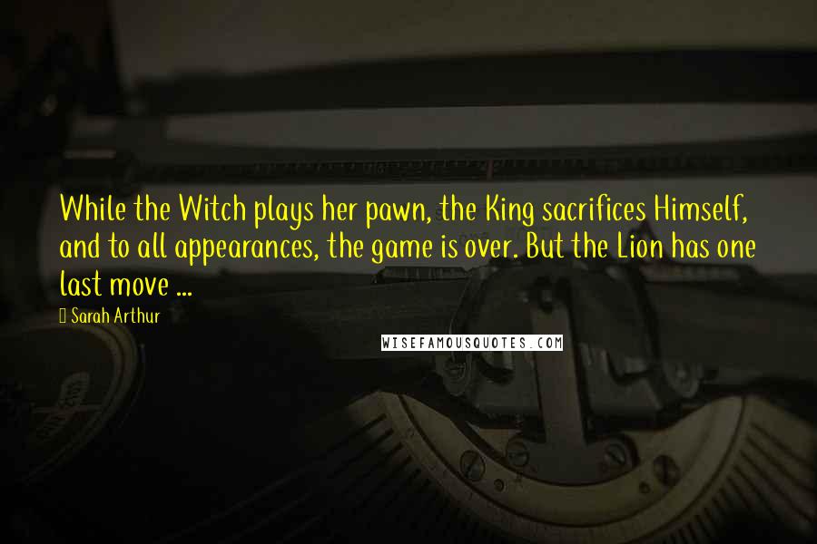 Sarah Arthur Quotes: While the Witch plays her pawn, the King sacrifices Himself, and to all appearances, the game is over. But the Lion has one last move ...