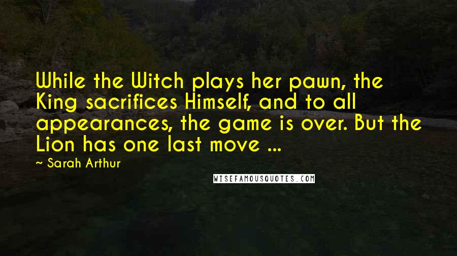 Sarah Arthur Quotes: While the Witch plays her pawn, the King sacrifices Himself, and to all appearances, the game is over. But the Lion has one last move ...