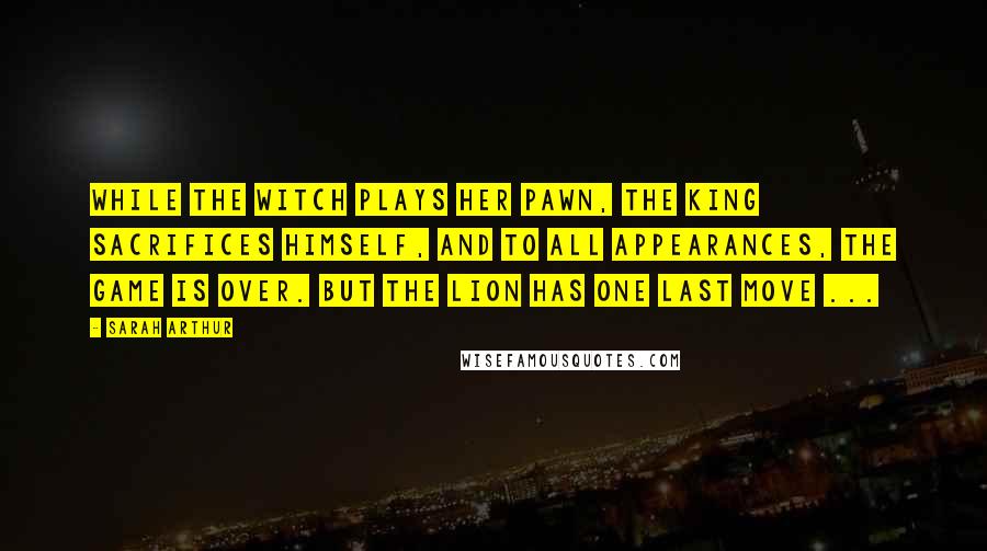 Sarah Arthur Quotes: While the Witch plays her pawn, the King sacrifices Himself, and to all appearances, the game is over. But the Lion has one last move ...