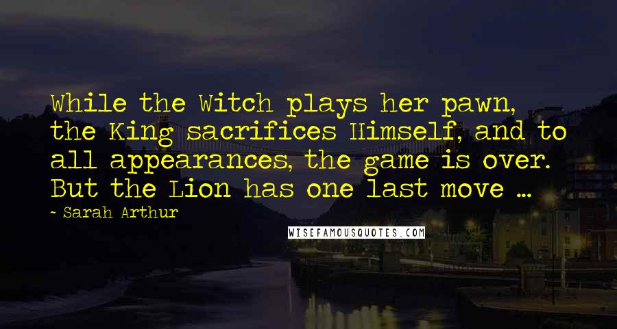 Sarah Arthur Quotes: While the Witch plays her pawn, the King sacrifices Himself, and to all appearances, the game is over. But the Lion has one last move ...