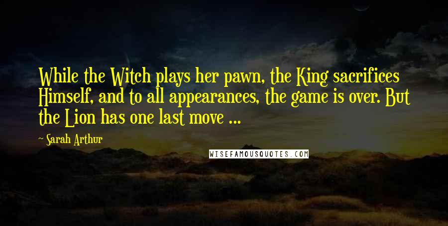 Sarah Arthur Quotes: While the Witch plays her pawn, the King sacrifices Himself, and to all appearances, the game is over. But the Lion has one last move ...