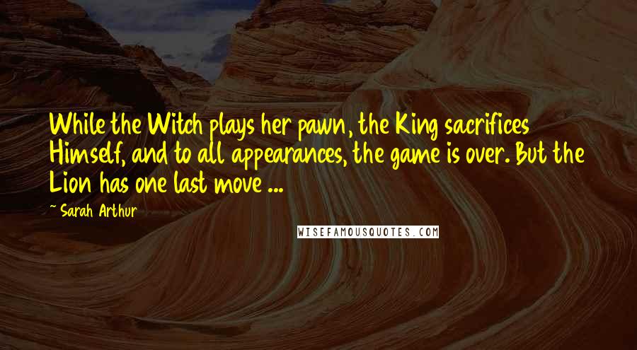 Sarah Arthur Quotes: While the Witch plays her pawn, the King sacrifices Himself, and to all appearances, the game is over. But the Lion has one last move ...