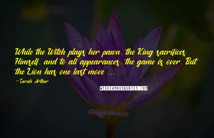 Sarah Arthur Quotes: While the Witch plays her pawn, the King sacrifices Himself, and to all appearances, the game is over. But the Lion has one last move ...