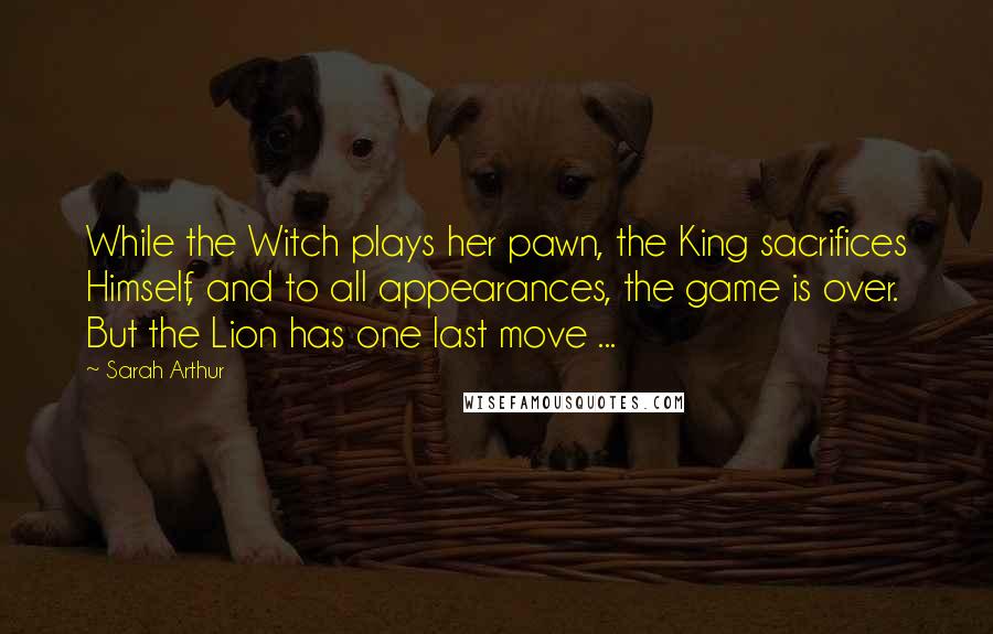 Sarah Arthur Quotes: While the Witch plays her pawn, the King sacrifices Himself, and to all appearances, the game is over. But the Lion has one last move ...