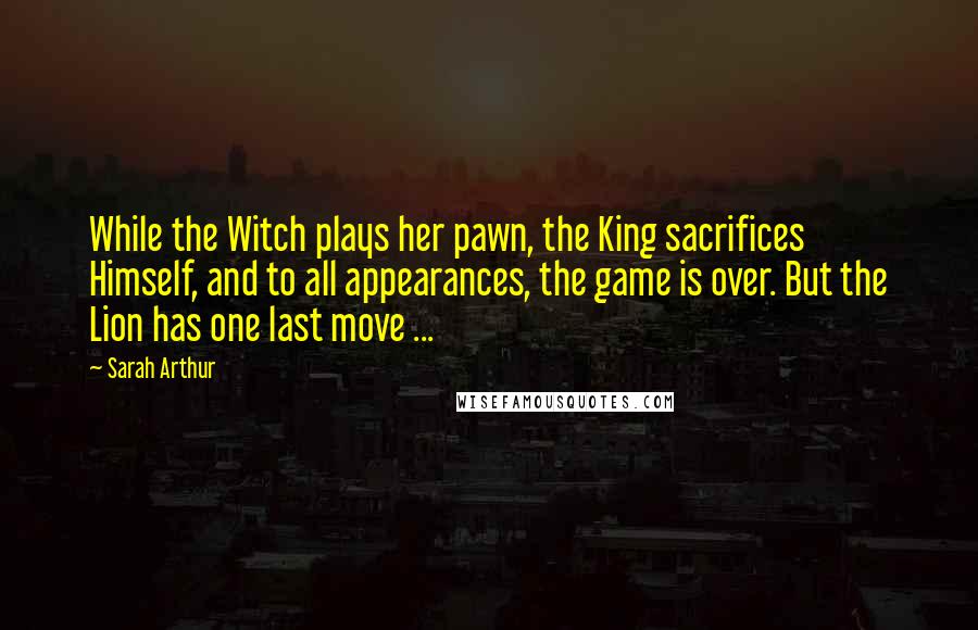 Sarah Arthur Quotes: While the Witch plays her pawn, the King sacrifices Himself, and to all appearances, the game is over. But the Lion has one last move ...