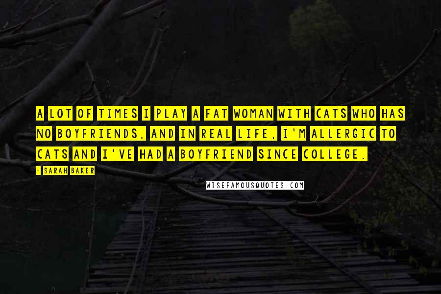 Sarah Baker Quotes: A lot of times I play a fat woman with cats who has no boyfriends. And in real life, I'm allergic to cats and I've had a boyfriend since college.