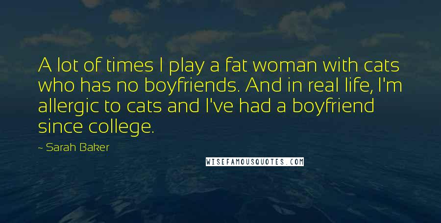 Sarah Baker Quotes: A lot of times I play a fat woman with cats who has no boyfriends. And in real life, I'm allergic to cats and I've had a boyfriend since college.