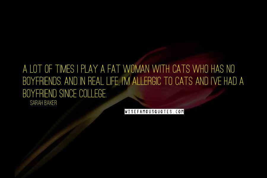 Sarah Baker Quotes: A lot of times I play a fat woman with cats who has no boyfriends. And in real life, I'm allergic to cats and I've had a boyfriend since college.