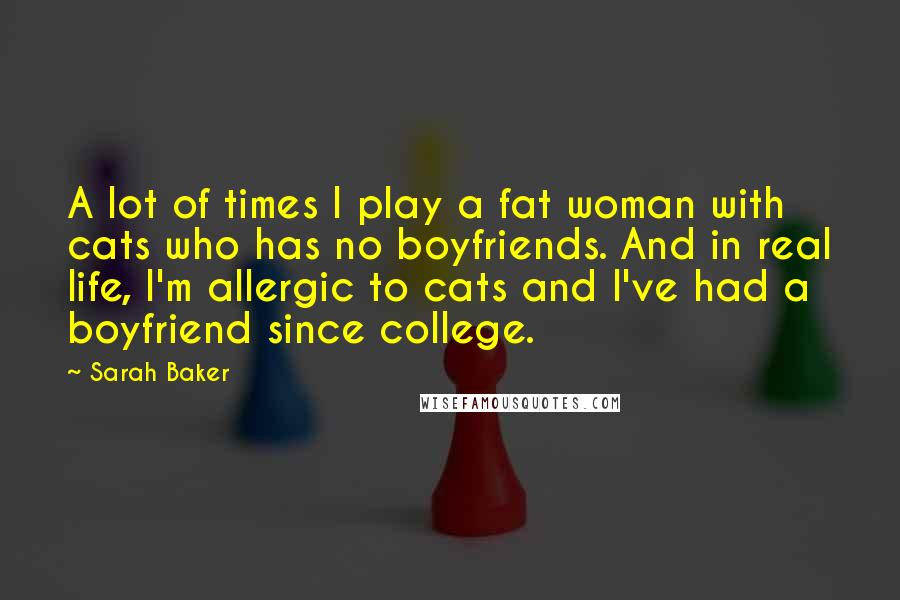 Sarah Baker Quotes: A lot of times I play a fat woman with cats who has no boyfriends. And in real life, I'm allergic to cats and I've had a boyfriend since college.