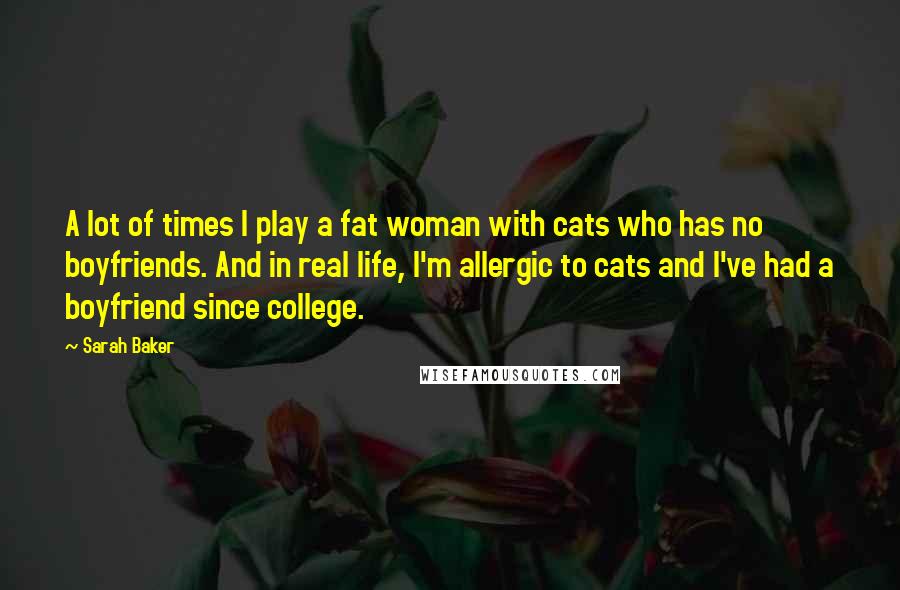 Sarah Baker Quotes: A lot of times I play a fat woman with cats who has no boyfriends. And in real life, I'm allergic to cats and I've had a boyfriend since college.