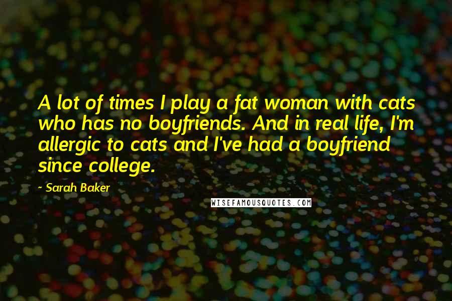 Sarah Baker Quotes: A lot of times I play a fat woman with cats who has no boyfriends. And in real life, I'm allergic to cats and I've had a boyfriend since college.