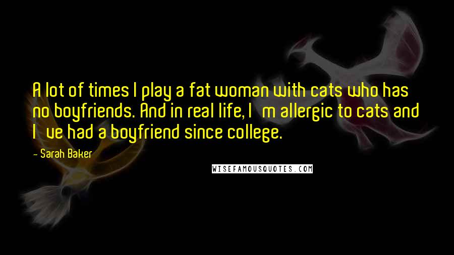 Sarah Baker Quotes: A lot of times I play a fat woman with cats who has no boyfriends. And in real life, I'm allergic to cats and I've had a boyfriend since college.