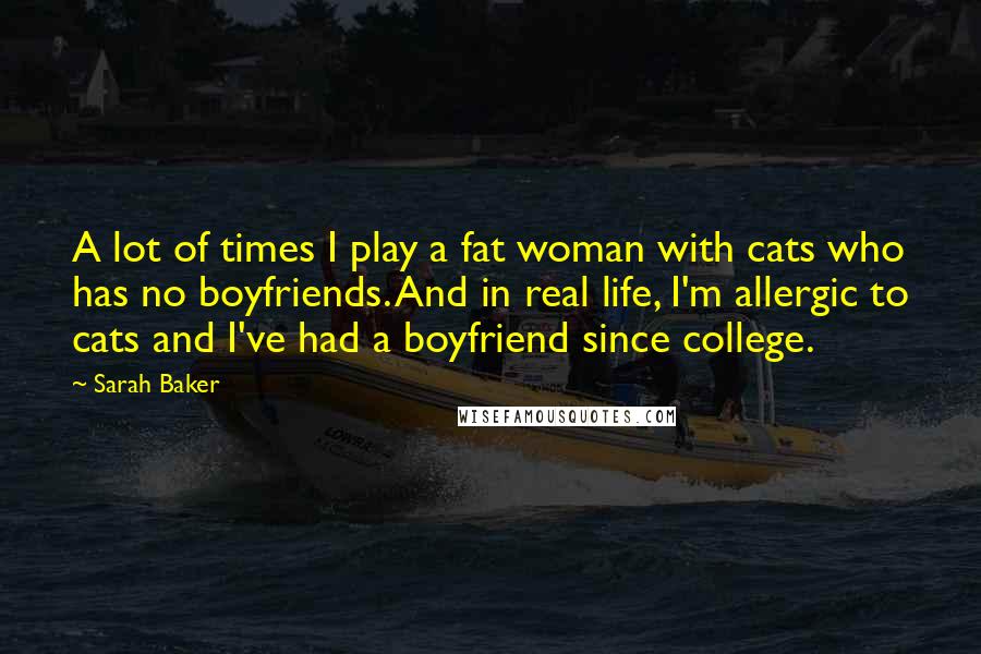 Sarah Baker Quotes: A lot of times I play a fat woman with cats who has no boyfriends. And in real life, I'm allergic to cats and I've had a boyfriend since college.