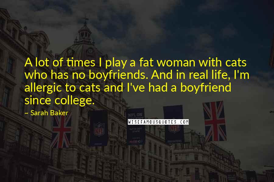 Sarah Baker Quotes: A lot of times I play a fat woman with cats who has no boyfriends. And in real life, I'm allergic to cats and I've had a boyfriend since college.