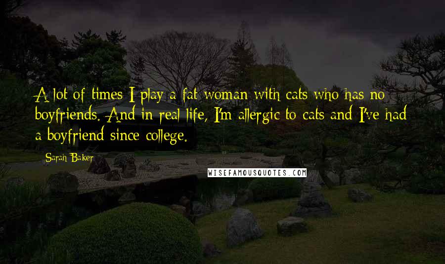 Sarah Baker Quotes: A lot of times I play a fat woman with cats who has no boyfriends. And in real life, I'm allergic to cats and I've had a boyfriend since college.