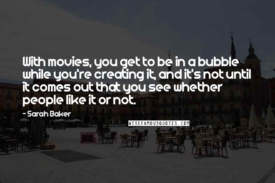 Sarah Baker Quotes: With movies, you get to be in a bubble while you're creating it, and it's not until it comes out that you see whether people like it or not.