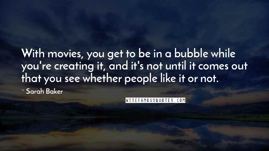 Sarah Baker Quotes: With movies, you get to be in a bubble while you're creating it, and it's not until it comes out that you see whether people like it or not.