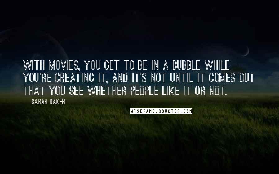 Sarah Baker Quotes: With movies, you get to be in a bubble while you're creating it, and it's not until it comes out that you see whether people like it or not.