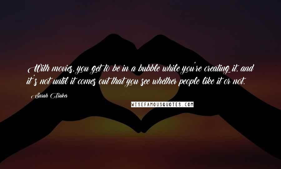 Sarah Baker Quotes: With movies, you get to be in a bubble while you're creating it, and it's not until it comes out that you see whether people like it or not.